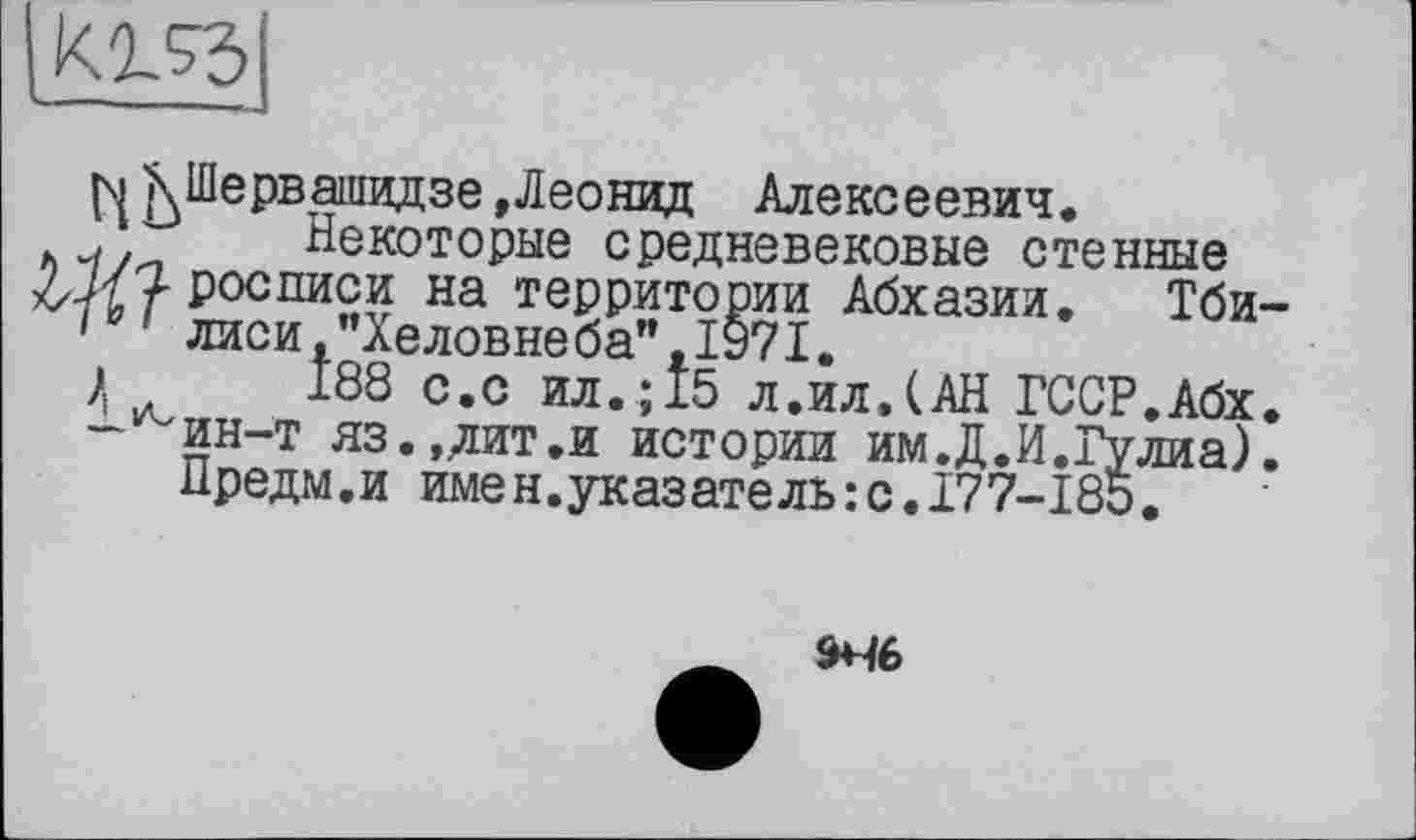 ﻿
n К Шервашидзе »Леонид Алексеевич.
Некоторые средневековые стенные росписи на территории Абхазии. Тби-10' лиси,’’Хеловнеба”,1971.
188 с.с ил.; 15 л.ил.(АН ГССР.Абх. -^ин-т яз.,лит.и истории им.Д.И.Гулиа). Предм.и имен.указатель:с.177-185.
9*46